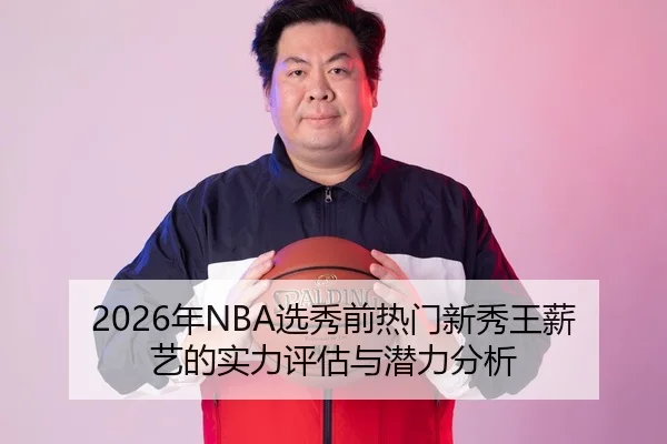 2026年NBA选秀前热门新秀王薪艺的实力评估与潜力分析